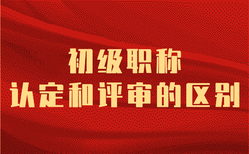 初級職稱認定和評審的區別